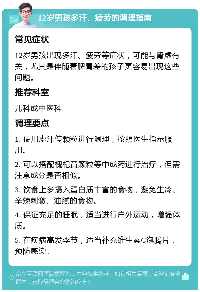 12岁男孩多汗、疲劳的调理指南 常见症状 12岁男孩出现多汗、疲劳等症状，可能与肾虚有关，尤其是伴随着脾胃差的孩子更容易出现这些问题。 推荐科室 儿科或中医科 调理要点 1. 使用虚汗停颗粒进行调理，按照医生指示服用。 2. 可以搭配槐杞黄颗粒等中成药进行治疗，但需注意成分是否相似。 3. 饮食上多摄入蛋白质丰富的食物，避免生冷、辛辣刺激、油腻的食物。 4. 保证充足的睡眠，适当进行户外运动，增强体质。 5. 在疾病高发季节，适当补充维生素C泡腾片，预防感染。