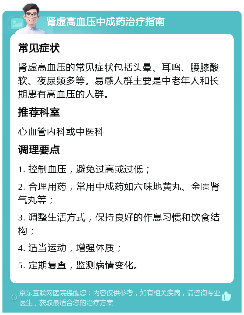 肾虚高血压中成药治疗指南 常见症状 肾虚高血压的常见症状包括头晕、耳鸣、腰膝酸软、夜尿频多等。易感人群主要是中老年人和长期患有高血压的人群。 推荐科室 心血管内科或中医科 调理要点 1. 控制血压，避免过高或过低； 2. 合理用药，常用中成药如六味地黄丸、金匮肾气丸等； 3. 调整生活方式，保持良好的作息习惯和饮食结构； 4. 适当运动，增强体质； 5. 定期复查，监测病情变化。