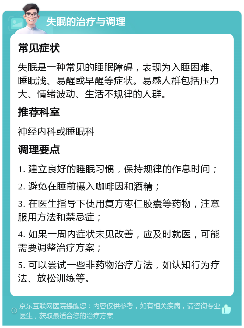 失眠的治疗与调理 常见症状 失眠是一种常见的睡眠障碍，表现为入睡困难、睡眠浅、易醒或早醒等症状。易感人群包括压力大、情绪波动、生活不规律的人群。 推荐科室 神经内科或睡眠科 调理要点 1. 建立良好的睡眠习惯，保持规律的作息时间； 2. 避免在睡前摄入咖啡因和酒精； 3. 在医生指导下使用复方枣仁胶囊等药物，注意服用方法和禁忌症； 4. 如果一周内症状未见改善，应及时就医，可能需要调整治疗方案； 5. 可以尝试一些非药物治疗方法，如认知行为疗法、放松训练等。