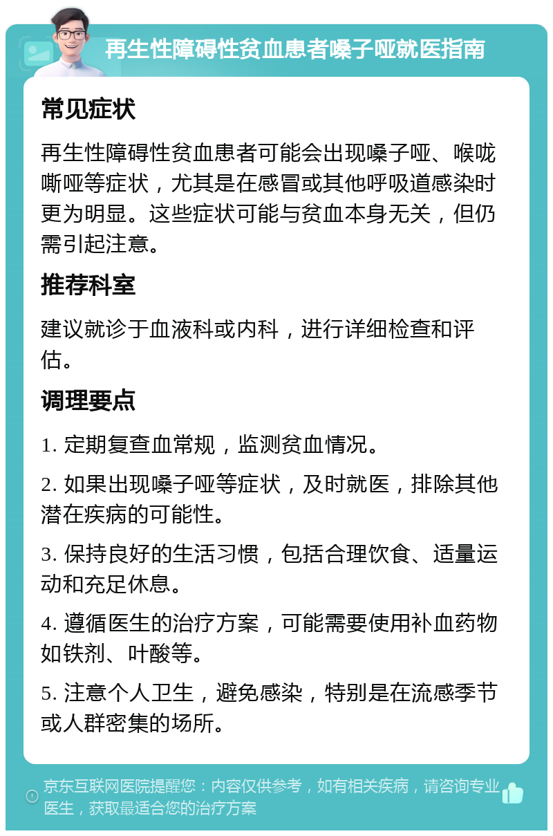 再生性障碍性贫血患者嗓子哑就医指南 常见症状 再生性障碍性贫血患者可能会出现嗓子哑、喉咙嘶哑等症状，尤其是在感冒或其他呼吸道感染时更为明显。这些症状可能与贫血本身无关，但仍需引起注意。 推荐科室 建议就诊于血液科或内科，进行详细检查和评估。 调理要点 1. 定期复查血常规，监测贫血情况。 2. 如果出现嗓子哑等症状，及时就医，排除其他潜在疾病的可能性。 3. 保持良好的生活习惯，包括合理饮食、适量运动和充足休息。 4. 遵循医生的治疗方案，可能需要使用补血药物如铁剂、叶酸等。 5. 注意个人卫生，避免感染，特别是在流感季节或人群密集的场所。