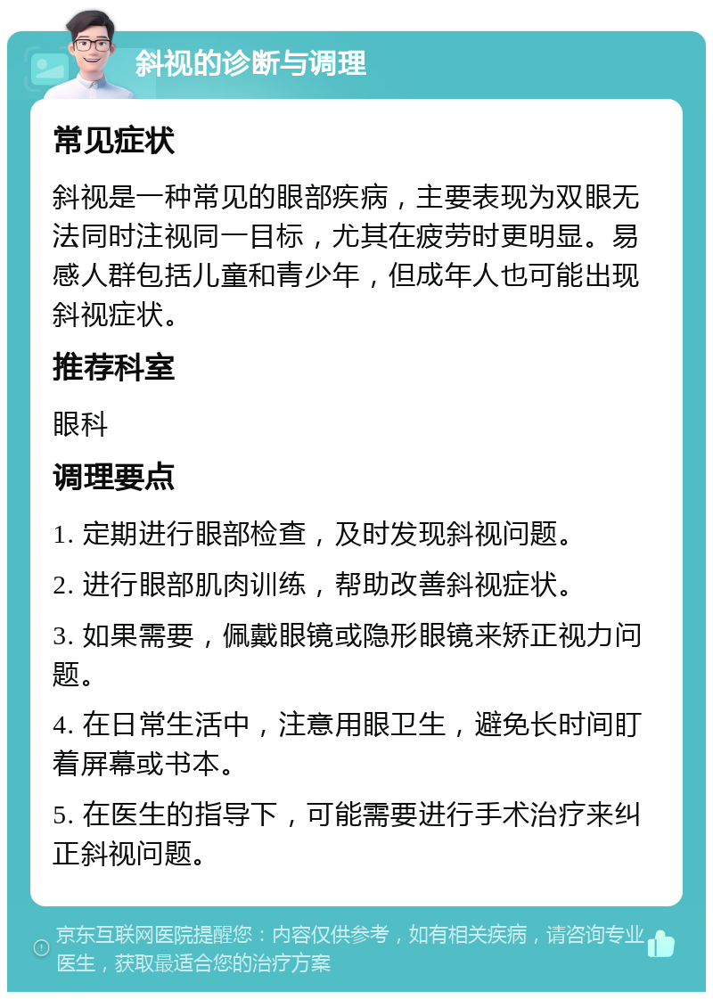 斜视的诊断与调理 常见症状 斜视是一种常见的眼部疾病，主要表现为双眼无法同时注视同一目标，尤其在疲劳时更明显。易感人群包括儿童和青少年，但成年人也可能出现斜视症状。 推荐科室 眼科 调理要点 1. 定期进行眼部检查，及时发现斜视问题。 2. 进行眼部肌肉训练，帮助改善斜视症状。 3. 如果需要，佩戴眼镜或隐形眼镜来矫正视力问题。 4. 在日常生活中，注意用眼卫生，避免长时间盯着屏幕或书本。 5. 在医生的指导下，可能需要进行手术治疗来纠正斜视问题。