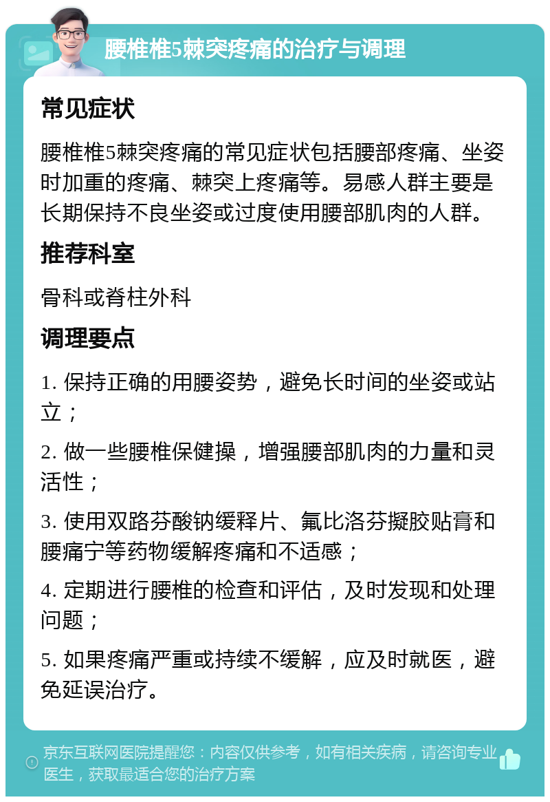 腰椎椎5棘突疼痛的治疗与调理 常见症状 腰椎椎5棘突疼痛的常见症状包括腰部疼痛、坐姿时加重的疼痛、棘突上疼痛等。易感人群主要是长期保持不良坐姿或过度使用腰部肌肉的人群。 推荐科室 骨科或脊柱外科 调理要点 1. 保持正确的用腰姿势，避免长时间的坐姿或站立； 2. 做一些腰椎保健操，增强腰部肌肉的力量和灵活性； 3. 使用双路芬酸钠缓释片、氟比洛芬擬胶贴膏和腰痛宁等药物缓解疼痛和不适感； 4. 定期进行腰椎的检查和评估，及时发现和处理问题； 5. 如果疼痛严重或持续不缓解，应及时就医，避免延误治疗。