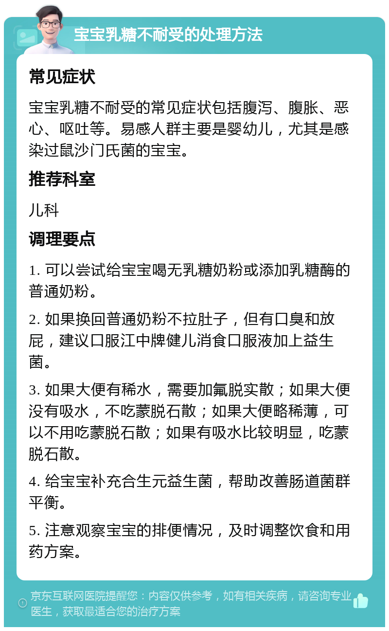 宝宝乳糖不耐受的处理方法 常见症状 宝宝乳糖不耐受的常见症状包括腹泻、腹胀、恶心、呕吐等。易感人群主要是婴幼儿，尤其是感染过鼠沙门氏菌的宝宝。 推荐科室 儿科 调理要点 1. 可以尝试给宝宝喝无乳糖奶粉或添加乳糖酶的普通奶粉。 2. 如果换回普通奶粉不拉肚子，但有口臭和放屁，建议口服江中牌健儿消食口服液加上益生菌。 3. 如果大便有稀水，需要加氟脱实散；如果大便没有吸水，不吃蒙脱石散；如果大便略稀薄，可以不用吃蒙脱石散；如果有吸水比较明显，吃蒙脱石散。 4. 给宝宝补充合生元益生菌，帮助改善肠道菌群平衡。 5. 注意观察宝宝的排便情况，及时调整饮食和用药方案。