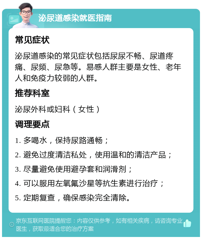 泌尿道感染就医指南 常见症状 泌尿道感染的常见症状包括尿尿不畅、尿道疼痛、尿频、尿急等。易感人群主要是女性、老年人和免疫力较弱的人群。 推荐科室 泌尿外科或妇科（女性） 调理要点 1. 多喝水，保持尿路通畅； 2. 避免过度清洁私处，使用温和的清洁产品； 3. 尽量避免使用避孕套和润滑剂； 4. 可以服用左氧氟沙星等抗生素进行治疗； 5. 定期复查，确保感染完全清除。