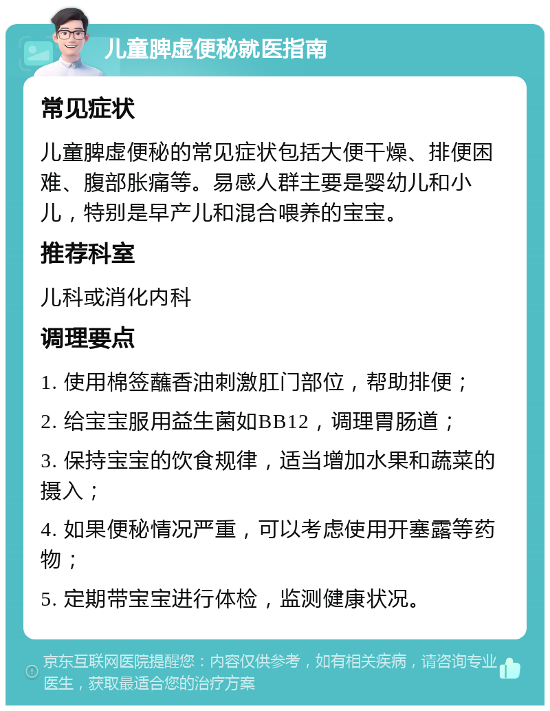 儿童脾虚便秘就医指南 常见症状 儿童脾虚便秘的常见症状包括大便干燥、排便困难、腹部胀痛等。易感人群主要是婴幼儿和小儿，特别是早产儿和混合喂养的宝宝。 推荐科室 儿科或消化内科 调理要点 1. 使用棉签蘸香油刺激肛门部位，帮助排便； 2. 给宝宝服用益生菌如BB12，调理胃肠道； 3. 保持宝宝的饮食规律，适当增加水果和蔬菜的摄入； 4. 如果便秘情况严重，可以考虑使用开塞露等药物； 5. 定期带宝宝进行体检，监测健康状况。