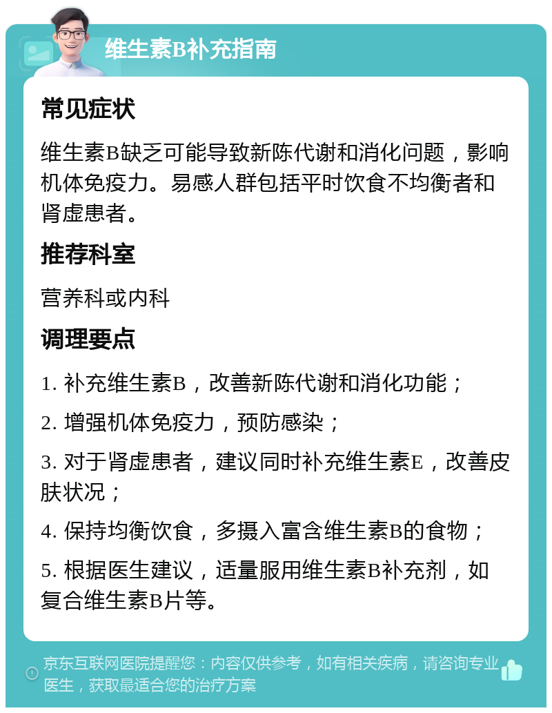 维生素B补充指南 常见症状 维生素B缺乏可能导致新陈代谢和消化问题，影响机体免疫力。易感人群包括平时饮食不均衡者和肾虚患者。 推荐科室 营养科或内科 调理要点 1. 补充维生素B，改善新陈代谢和消化功能； 2. 增强机体免疫力，预防感染； 3. 对于肾虚患者，建议同时补充维生素E，改善皮肤状况； 4. 保持均衡饮食，多摄入富含维生素B的食物； 5. 根据医生建议，适量服用维生素B补充剂，如复合维生素B片等。