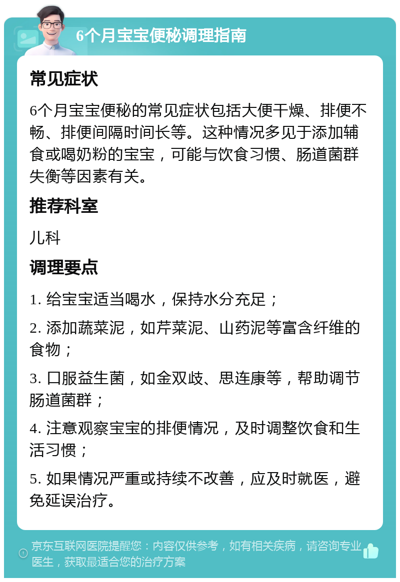 6个月宝宝便秘调理指南 常见症状 6个月宝宝便秘的常见症状包括大便干燥、排便不畅、排便间隔时间长等。这种情况多见于添加辅食或喝奶粉的宝宝，可能与饮食习惯、肠道菌群失衡等因素有关。 推荐科室 儿科 调理要点 1. 给宝宝适当喝水，保持水分充足； 2. 添加蔬菜泥，如芹菜泥、山药泥等富含纤维的食物； 3. 口服益生菌，如金双歧、思连康等，帮助调节肠道菌群； 4. 注意观察宝宝的排便情况，及时调整饮食和生活习惯； 5. 如果情况严重或持续不改善，应及时就医，避免延误治疗。