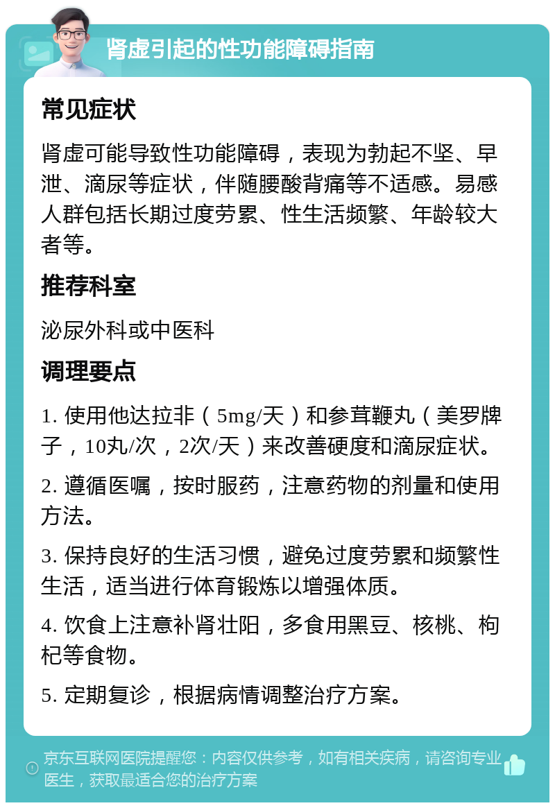 肾虚引起的性功能障碍指南 常见症状 肾虚可能导致性功能障碍，表现为勃起不坚、早泄、滴尿等症状，伴随腰酸背痛等不适感。易感人群包括长期过度劳累、性生活频繁、年龄较大者等。 推荐科室 泌尿外科或中医科 调理要点 1. 使用他达拉非（5mg/天）和参茸鞭丸（美罗牌子，10丸/次，2次/天）来改善硬度和滴尿症状。 2. 遵循医嘱，按时服药，注意药物的剂量和使用方法。 3. 保持良好的生活习惯，避免过度劳累和频繁性生活，适当进行体育锻炼以增强体质。 4. 饮食上注意补肾壮阳，多食用黑豆、核桃、枸杞等食物。 5. 定期复诊，根据病情调整治疗方案。