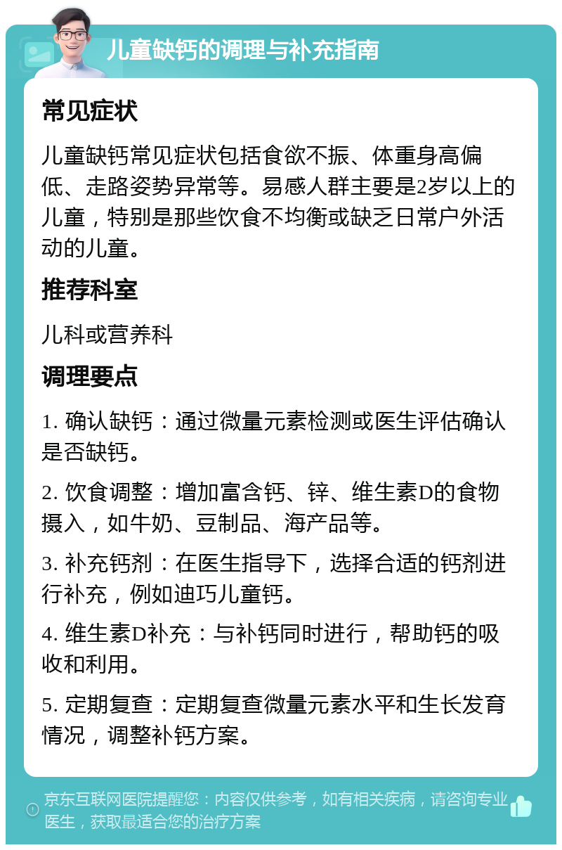 儿童缺钙的调理与补充指南 常见症状 儿童缺钙常见症状包括食欲不振、体重身高偏低、走路姿势异常等。易感人群主要是2岁以上的儿童，特别是那些饮食不均衡或缺乏日常户外活动的儿童。 推荐科室 儿科或营养科 调理要点 1. 确认缺钙：通过微量元素检测或医生评估确认是否缺钙。 2. 饮食调整：增加富含钙、锌、维生素D的食物摄入，如牛奶、豆制品、海产品等。 3. 补充钙剂：在医生指导下，选择合适的钙剂进行补充，例如迪巧儿童钙。 4. 维生素D补充：与补钙同时进行，帮助钙的吸收和利用。 5. 定期复查：定期复查微量元素水平和生长发育情况，调整补钙方案。