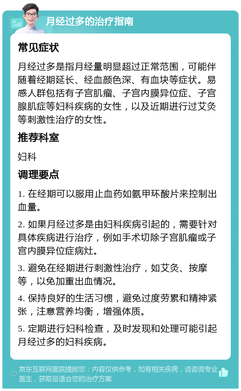 月经过多的治疗指南 常见症状 月经过多是指月经量明显超过正常范围，可能伴随着经期延长、经血颜色深、有血块等症状。易感人群包括有子宫肌瘤、子宫内膜异位症、子宫腺肌症等妇科疾病的女性，以及近期进行过艾灸等刺激性治疗的女性。 推荐科室 妇科 调理要点 1. 在经期可以服用止血药如氨甲环酸片来控制出血量。 2. 如果月经过多是由妇科疾病引起的，需要针对具体疾病进行治疗，例如手术切除子宫肌瘤或子宫内膜异位症病灶。 3. 避免在经期进行刺激性治疗，如艾灸、按摩等，以免加重出血情况。 4. 保持良好的生活习惯，避免过度劳累和精神紧张，注意营养均衡，增强体质。 5. 定期进行妇科检查，及时发现和处理可能引起月经过多的妇科疾病。