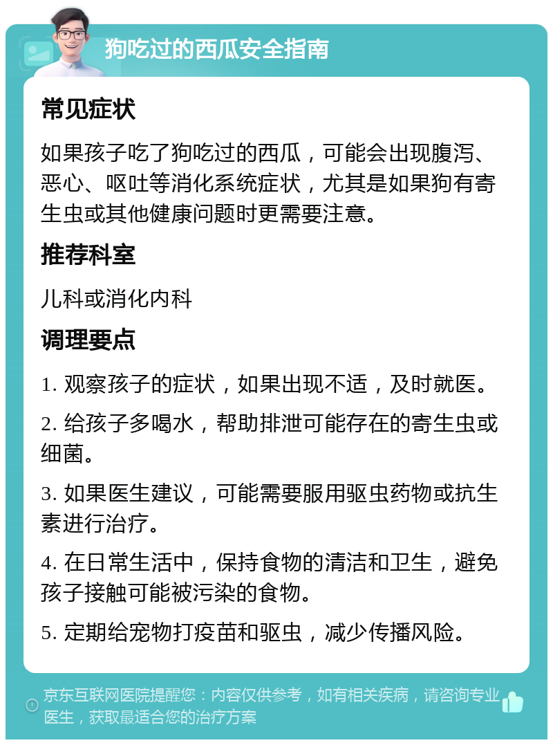 狗吃过的西瓜安全指南 常见症状 如果孩子吃了狗吃过的西瓜，可能会出现腹泻、恶心、呕吐等消化系统症状，尤其是如果狗有寄生虫或其他健康问题时更需要注意。 推荐科室 儿科或消化内科 调理要点 1. 观察孩子的症状，如果出现不适，及时就医。 2. 给孩子多喝水，帮助排泄可能存在的寄生虫或细菌。 3. 如果医生建议，可能需要服用驱虫药物或抗生素进行治疗。 4. 在日常生活中，保持食物的清洁和卫生，避免孩子接触可能被污染的食物。 5. 定期给宠物打疫苗和驱虫，减少传播风险。