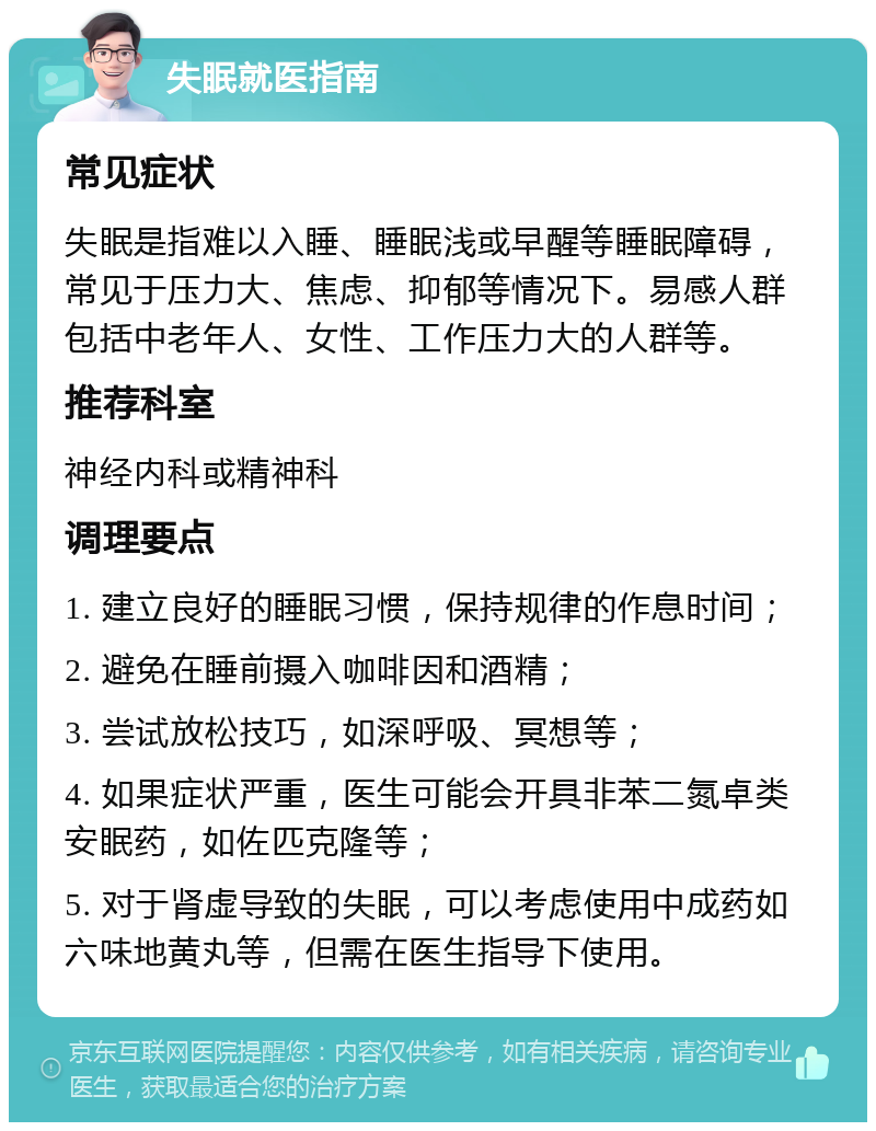 失眠就医指南 常见症状 失眠是指难以入睡、睡眠浅或早醒等睡眠障碍，常见于压力大、焦虑、抑郁等情况下。易感人群包括中老年人、女性、工作压力大的人群等。 推荐科室 神经内科或精神科 调理要点 1. 建立良好的睡眠习惯，保持规律的作息时间； 2. 避免在睡前摄入咖啡因和酒精； 3. 尝试放松技巧，如深呼吸、冥想等； 4. 如果症状严重，医生可能会开具非苯二氮卓类安眠药，如佐匹克隆等； 5. 对于肾虚导致的失眠，可以考虑使用中成药如六味地黄丸等，但需在医生指导下使用。