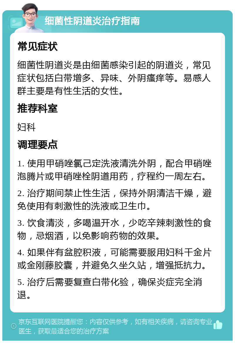 细菌性阴道炎治疗指南 常见症状 细菌性阴道炎是由细菌感染引起的阴道炎，常见症状包括白带增多、异味、外阴瘙痒等。易感人群主要是有性生活的女性。 推荐科室 妇科 调理要点 1. 使用甲硝唑氯己定洗液清洗外阴，配合甲硝唑泡腾片或甲硝唑栓阴道用药，疗程约一周左右。 2. 治疗期间禁止性生活，保持外阴清洁干燥，避免使用有刺激性的洗液或卫生巾。 3. 饮食清淡，多喝温开水，少吃辛辣刺激性的食物，忌烟酒，以免影响药物的效果。 4. 如果伴有盆腔积液，可能需要服用妇科千金片或金刚藤胶囊，并避免久坐久站，增强抵抗力。 5. 治疗后需要复查白带化验，确保炎症完全消退。