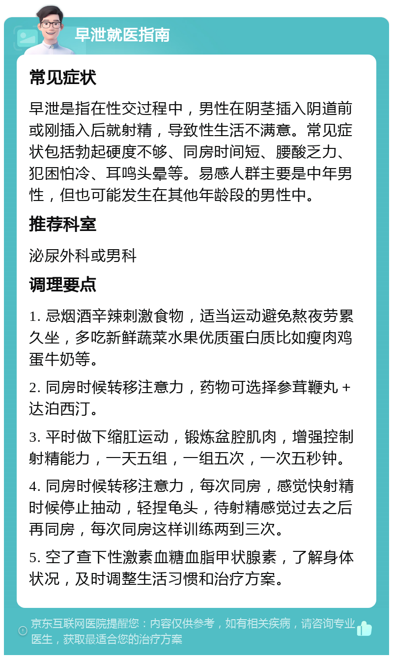 早泄就医指南 常见症状 早泄是指在性交过程中，男性在阴茎插入阴道前或刚插入后就射精，导致性生活不满意。常见症状包括勃起硬度不够、同房时间短、腰酸乏力、犯困怕冷、耳鸣头晕等。易感人群主要是中年男性，但也可能发生在其他年龄段的男性中。 推荐科室 泌尿外科或男科 调理要点 1. 忌烟酒辛辣刺激食物，适当运动避免熬夜劳累久坐，多吃新鲜蔬菜水果优质蛋白质比如瘦肉鸡蛋牛奶等。 2. 同房时候转移注意力，药物可选择参茸鞭丸＋达泊西汀。 3. 平时做下缩肛运动，锻炼盆腔肌肉，增强控制射精能力，一天五组，一组五次，一次五秒钟。 4. 同房时候转移注意力，每次同房，感觉快射精时候停止抽动，轻捏龟头，待射精感觉过去之后再同房，每次同房这样训练两到三次。 5. 空了查下性激素血糖血脂甲状腺素，了解身体状况，及时调整生活习惯和治疗方案。