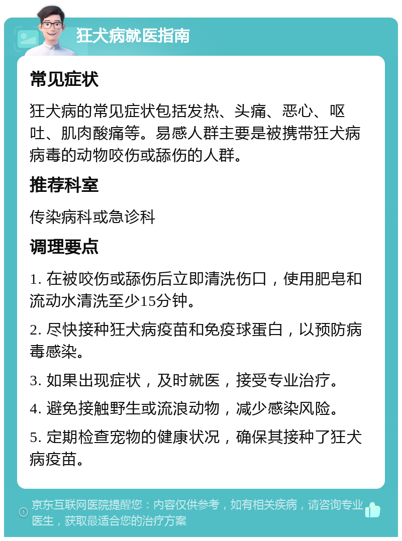 狂犬病就医指南 常见症状 狂犬病的常见症状包括发热、头痛、恶心、呕吐、肌肉酸痛等。易感人群主要是被携带狂犬病病毒的动物咬伤或舔伤的人群。 推荐科室 传染病科或急诊科 调理要点 1. 在被咬伤或舔伤后立即清洗伤口，使用肥皂和流动水清洗至少15分钟。 2. 尽快接种狂犬病疫苗和免疫球蛋白，以预防病毒感染。 3. 如果出现症状，及时就医，接受专业治疗。 4. 避免接触野生或流浪动物，减少感染风险。 5. 定期检查宠物的健康状况，确保其接种了狂犬病疫苗。