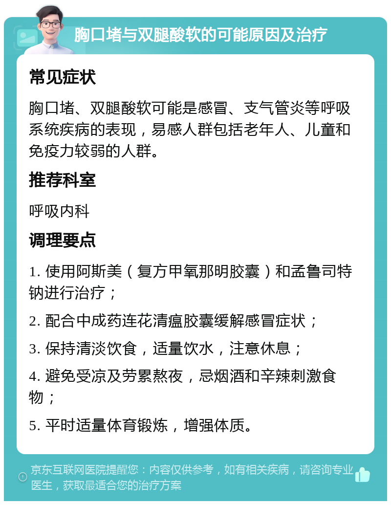 胸口堵与双腿酸软的可能原因及治疗 常见症状 胸口堵、双腿酸软可能是感冒、支气管炎等呼吸系统疾病的表现，易感人群包括老年人、儿童和免疫力较弱的人群。 推荐科室 呼吸内科 调理要点 1. 使用阿斯美（复方甲氧那明胶囊）和孟鲁司特钠进行治疗； 2. 配合中成药连花清瘟胶囊缓解感冒症状； 3. 保持清淡饮食，适量饮水，注意休息； 4. 避免受凉及劳累熬夜，忌烟酒和辛辣刺激食物； 5. 平时适量体育锻炼，增强体质。