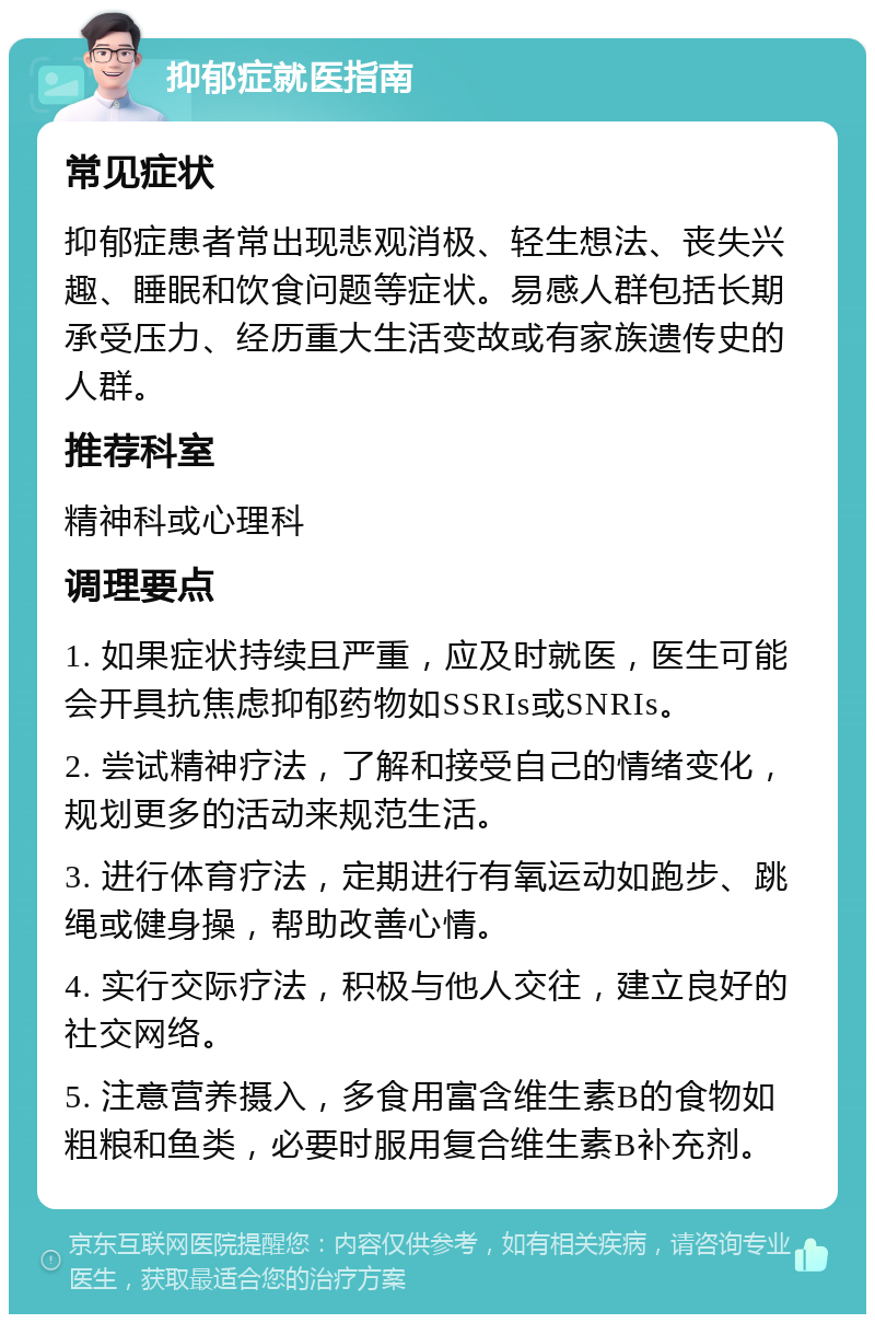 抑郁症就医指南 常见症状 抑郁症患者常出现悲观消极、轻生想法、丧失兴趣、睡眠和饮食问题等症状。易感人群包括长期承受压力、经历重大生活变故或有家族遗传史的人群。 推荐科室 精神科或心理科 调理要点 1. 如果症状持续且严重，应及时就医，医生可能会开具抗焦虑抑郁药物如SSRIs或SNRIs。 2. 尝试精神疗法，了解和接受自己的情绪变化，规划更多的活动来规范生活。 3. 进行体育疗法，定期进行有氧运动如跑步、跳绳或健身操，帮助改善心情。 4. 实行交际疗法，积极与他人交往，建立良好的社交网络。 5. 注意营养摄入，多食用富含维生素B的食物如粗粮和鱼类，必要时服用复合维生素B补充剂。