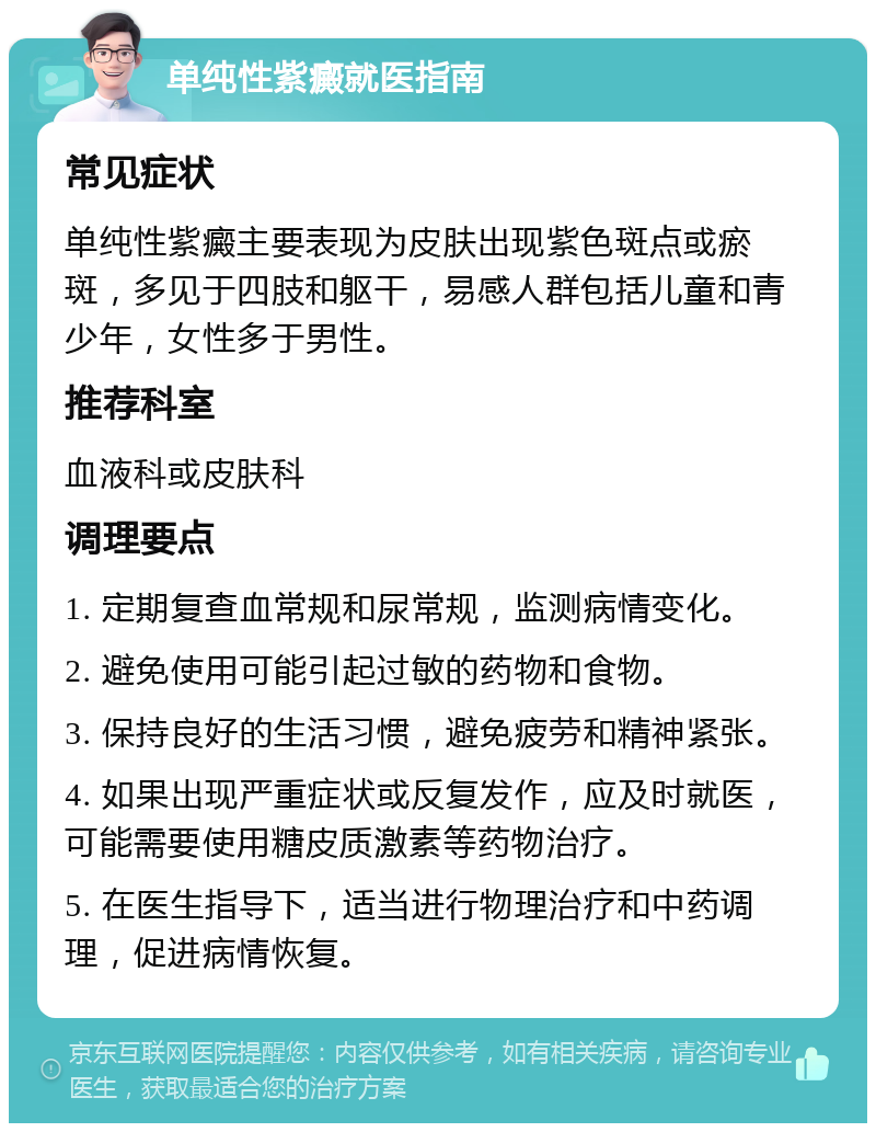 单纯性紫癜就医指南 常见症状 单纯性紫癜主要表现为皮肤出现紫色斑点或瘀斑，多见于四肢和躯干，易感人群包括儿童和青少年，女性多于男性。 推荐科室 血液科或皮肤科 调理要点 1. 定期复查血常规和尿常规，监测病情变化。 2. 避免使用可能引起过敏的药物和食物。 3. 保持良好的生活习惯，避免疲劳和精神紧张。 4. 如果出现严重症状或反复发作，应及时就医，可能需要使用糖皮质激素等药物治疗。 5. 在医生指导下，适当进行物理治疗和中药调理，促进病情恢复。