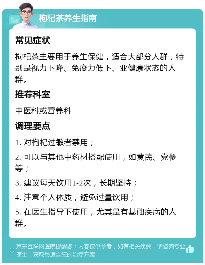 枸杞茶养生指南 常见症状 枸杞茶主要用于养生保健，适合大部分人群，特别是视力下降、免疫力低下、亚健康状态的人群。 推荐科室 中医科或营养科 调理要点 1. 对枸杞过敏者禁用； 2. 可以与其他中药材搭配使用，如黄芪、党参等； 3. 建议每天饮用1-2次，长期坚持； 4. 注意个人体质，避免过量饮用； 5. 在医生指导下使用，尤其是有基础疾病的人群。