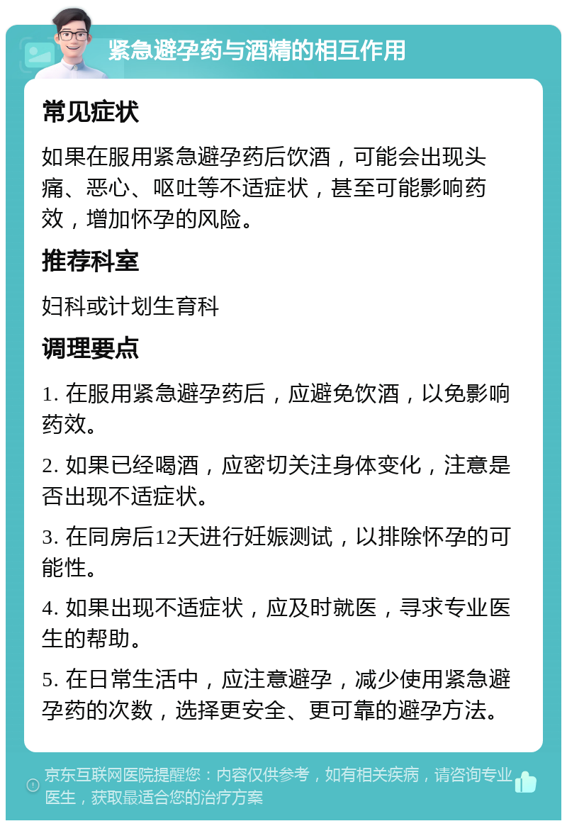 紧急避孕药与酒精的相互作用 常见症状 如果在服用紧急避孕药后饮酒，可能会出现头痛、恶心、呕吐等不适症状，甚至可能影响药效，增加怀孕的风险。 推荐科室 妇科或计划生育科 调理要点 1. 在服用紧急避孕药后，应避免饮酒，以免影响药效。 2. 如果已经喝酒，应密切关注身体变化，注意是否出现不适症状。 3. 在同房后12天进行妊娠测试，以排除怀孕的可能性。 4. 如果出现不适症状，应及时就医，寻求专业医生的帮助。 5. 在日常生活中，应注意避孕，减少使用紧急避孕药的次数，选择更安全、更可靠的避孕方法。