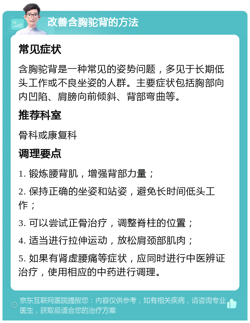 改善含胸驼背的方法 常见症状 含胸驼背是一种常见的姿势问题，多见于长期低头工作或不良坐姿的人群。主要症状包括胸部向内凹陷、肩膀向前倾斜、背部弯曲等。 推荐科室 骨科或康复科 调理要点 1. 锻炼腰背肌，增强背部力量； 2. 保持正确的坐姿和站姿，避免长时间低头工作； 3. 可以尝试正骨治疗，调整脊柱的位置； 4. 适当进行拉伸运动，放松肩颈部肌肉； 5. 如果有肾虚腰痛等症状，应同时进行中医辨证治疗，使用相应的中药进行调理。