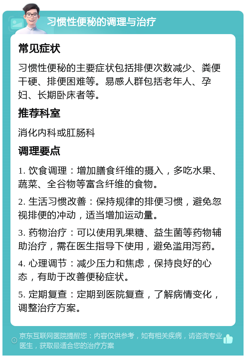 习惯性便秘的调理与治疗 常见症状 习惯性便秘的主要症状包括排便次数减少、粪便干硬、排便困难等。易感人群包括老年人、孕妇、长期卧床者等。 推荐科室 消化内科或肛肠科 调理要点 1. 饮食调理：增加膳食纤维的摄入，多吃水果、蔬菜、全谷物等富含纤维的食物。 2. 生活习惯改善：保持规律的排便习惯，避免忽视排便的冲动，适当增加运动量。 3. 药物治疗：可以使用乳果糖、益生菌等药物辅助治疗，需在医生指导下使用，避免滥用泻药。 4. 心理调节：减少压力和焦虑，保持良好的心态，有助于改善便秘症状。 5. 定期复查：定期到医院复查，了解病情变化，调整治疗方案。