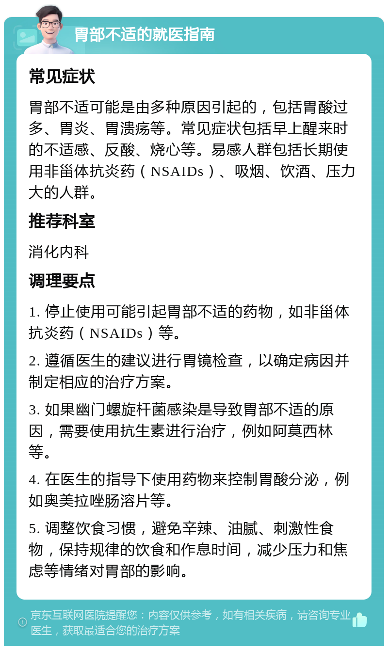 胃部不适的就医指南 常见症状 胃部不适可能是由多种原因引起的，包括胃酸过多、胃炎、胃溃疡等。常见症状包括早上醒来时的不适感、反酸、烧心等。易感人群包括长期使用非甾体抗炎药（NSAIDs）、吸烟、饮酒、压力大的人群。 推荐科室 消化内科 调理要点 1. 停止使用可能引起胃部不适的药物，如非甾体抗炎药（NSAIDs）等。 2. 遵循医生的建议进行胃镜检查，以确定病因并制定相应的治疗方案。 3. 如果幽门螺旋杆菌感染是导致胃部不适的原因，需要使用抗生素进行治疗，例如阿莫西林等。 4. 在医生的指导下使用药物来控制胃酸分泌，例如奥美拉唑肠溶片等。 5. 调整饮食习惯，避免辛辣、油腻、刺激性食物，保持规律的饮食和作息时间，减少压力和焦虑等情绪对胃部的影响。