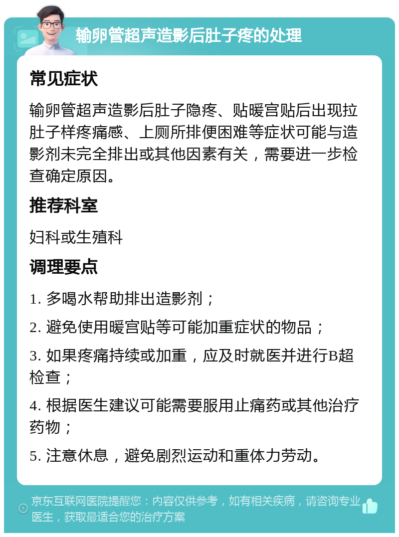 输卵管超声造影后肚子疼的处理 常见症状 输卵管超声造影后肚子隐疼、贴暖宫贴后出现拉肚子样疼痛感、上厕所排便困难等症状可能与造影剂未完全排出或其他因素有关，需要进一步检查确定原因。 推荐科室 妇科或生殖科 调理要点 1. 多喝水帮助排出造影剂； 2. 避免使用暖宫贴等可能加重症状的物品； 3. 如果疼痛持续或加重，应及时就医并进行B超检查； 4. 根据医生建议可能需要服用止痛药或其他治疗药物； 5. 注意休息，避免剧烈运动和重体力劳动。