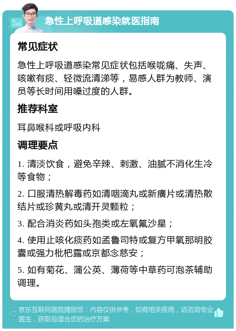 急性上呼吸道感染就医指南 常见症状 急性上呼吸道感染常见症状包括喉咙痛、失声、咳嗽有痰、轻微流清涕等，易感人群为教师、演员等长时间用嗓过度的人群。 推荐科室 耳鼻喉科或呼吸内科 调理要点 1. 清淡饮食，避免辛辣、刺激、油腻不消化生冷等食物； 2. 口服清热解毒药如清咽滴丸或新癀片或清热散结片或珍黄丸或清开灵颗粒； 3. 配合消炎药如头孢类或左氧氟沙星； 4. 使用止咳化痰药如孟鲁司特或复方甲氧那明胶囊或强力枇杷露或京都念慈安； 5. 如有菊花、蒲公英、薄荷等中草药可泡茶辅助调理。