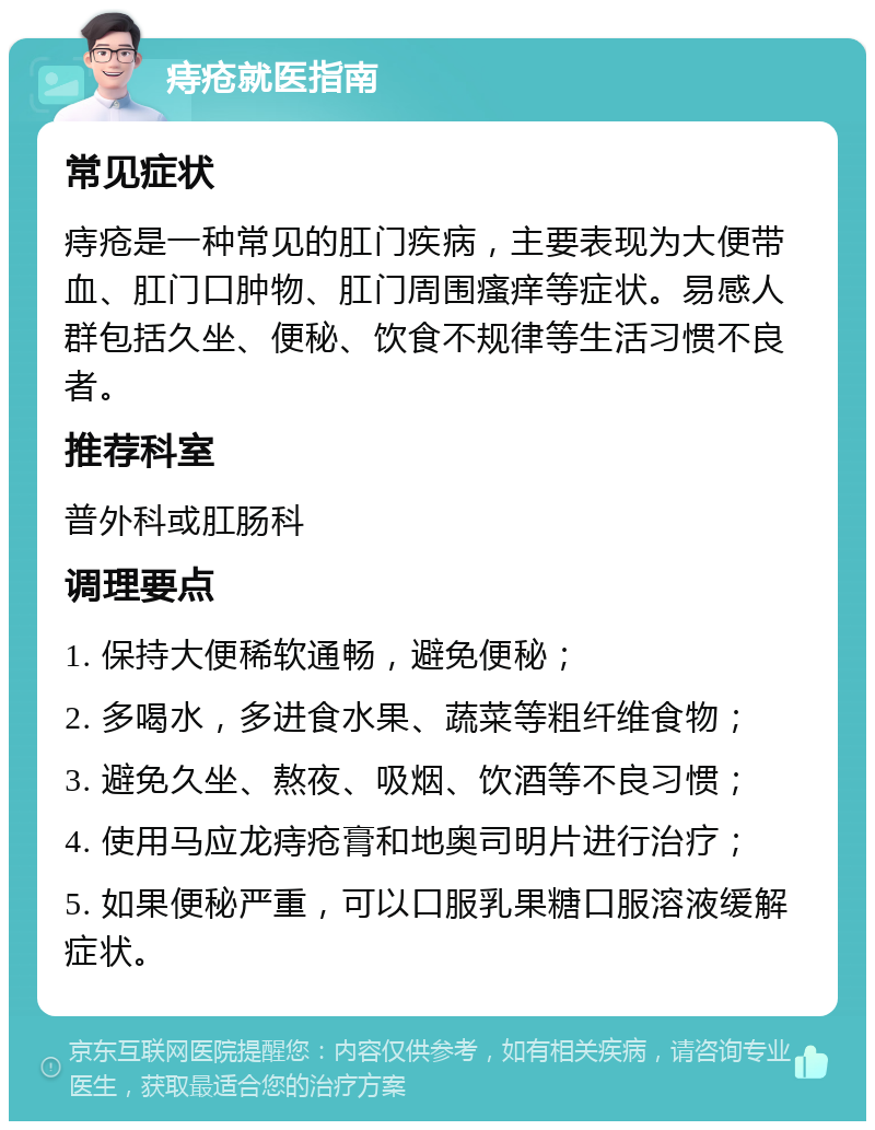 痔疮就医指南 常见症状 痔疮是一种常见的肛门疾病，主要表现为大便带血、肛门口肿物、肛门周围瘙痒等症状。易感人群包括久坐、便秘、饮食不规律等生活习惯不良者。 推荐科室 普外科或肛肠科 调理要点 1. 保持大便稀软通畅，避免便秘； 2. 多喝水，多进食水果、蔬菜等粗纤维食物； 3. 避免久坐、熬夜、吸烟、饮酒等不良习惯； 4. 使用马应龙痔疮膏和地奥司明片进行治疗； 5. 如果便秘严重，可以口服乳果糖口服溶液缓解症状。