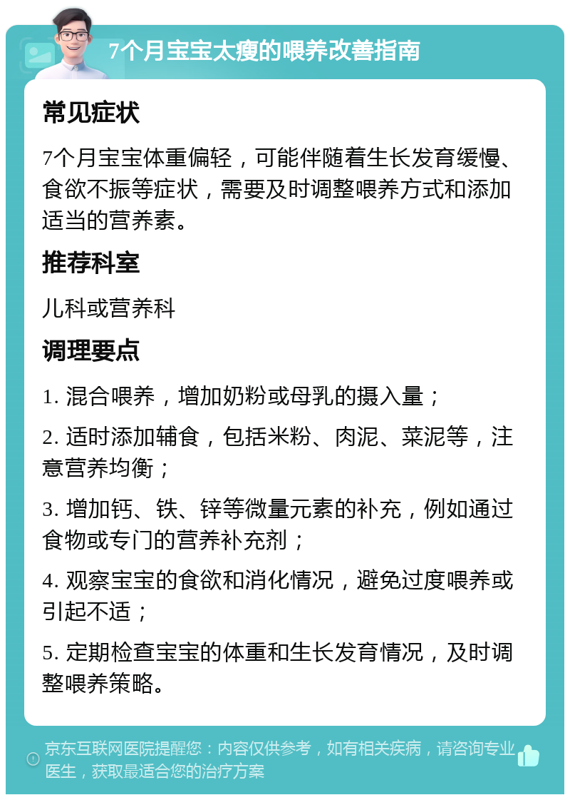 7个月宝宝太瘦的喂养改善指南 常见症状 7个月宝宝体重偏轻，可能伴随着生长发育缓慢、食欲不振等症状，需要及时调整喂养方式和添加适当的营养素。 推荐科室 儿科或营养科 调理要点 1. 混合喂养，增加奶粉或母乳的摄入量； 2. 适时添加辅食，包括米粉、肉泥、菜泥等，注意营养均衡； 3. 增加钙、铁、锌等微量元素的补充，例如通过食物或专门的营养补充剂； 4. 观察宝宝的食欲和消化情况，避免过度喂养或引起不适； 5. 定期检查宝宝的体重和生长发育情况，及时调整喂养策略。