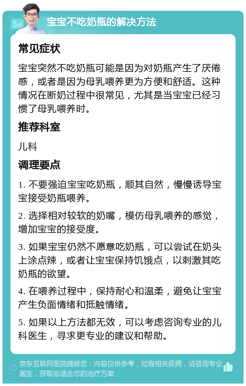 宝宝不吃奶瓶的解决方法 常见症状 宝宝突然不吃奶瓶可能是因为对奶瓶产生了厌倦感，或者是因为母乳喂养更为方便和舒适。这种情况在断奶过程中很常见，尤其是当宝宝已经习惯了母乳喂养时。 推荐科室 儿科 调理要点 1. 不要强迫宝宝吃奶瓶，顺其自然，慢慢诱导宝宝接受奶瓶喂养。 2. 选择相对较软的奶嘴，模仿母乳喂养的感觉，增加宝宝的接受度。 3. 如果宝宝仍然不愿意吃奶瓶，可以尝试在奶头上涂点辣，或者让宝宝保持饥饿点，以刺激其吃奶瓶的欲望。 4. 在喂养过程中，保持耐心和温柔，避免让宝宝产生负面情绪和抵触情绪。 5. 如果以上方法都无效，可以考虑咨询专业的儿科医生，寻求更专业的建议和帮助。