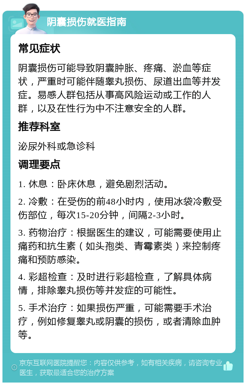 阴囊损伤就医指南 常见症状 阴囊损伤可能导致阴囊肿胀、疼痛、淤血等症状，严重时可能伴随睾丸损伤、尿道出血等并发症。易感人群包括从事高风险运动或工作的人群，以及在性行为中不注意安全的人群。 推荐科室 泌尿外科或急诊科 调理要点 1. 休息：卧床休息，避免剧烈活动。 2. 冷敷：在受伤的前48小时内，使用冰袋冷敷受伤部位，每次15-20分钟，间隔2-3小时。 3. 药物治疗：根据医生的建议，可能需要使用止痛药和抗生素（如头孢类、青霉素类）来控制疼痛和预防感染。 4. 彩超检查：及时进行彩超检查，了解具体病情，排除睾丸损伤等并发症的可能性。 5. 手术治疗：如果损伤严重，可能需要手术治疗，例如修复睾丸或阴囊的损伤，或者清除血肿等。