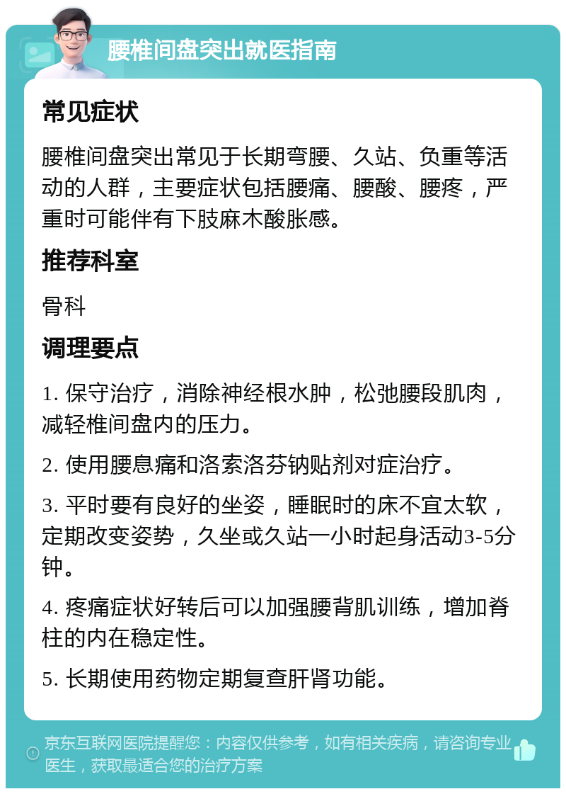 腰椎间盘突出就医指南 常见症状 腰椎间盘突出常见于长期弯腰、久站、负重等活动的人群，主要症状包括腰痛、腰酸、腰疼，严重时可能伴有下肢麻木酸胀感。 推荐科室 骨科 调理要点 1. 保守治疗，消除神经根水肿，松弛腰段肌肉，减轻椎间盘内的压力。 2. 使用腰息痛和洛索洛芬钠贴剂对症治疗。 3. 平时要有良好的坐姿，睡眠时的床不宜太软，定期改变姿势，久坐或久站一小时起身活动3-5分钟。 4. 疼痛症状好转后可以加强腰背肌训练，增加脊柱的内在稳定性。 5. 长期使用药物定期复查肝肾功能。