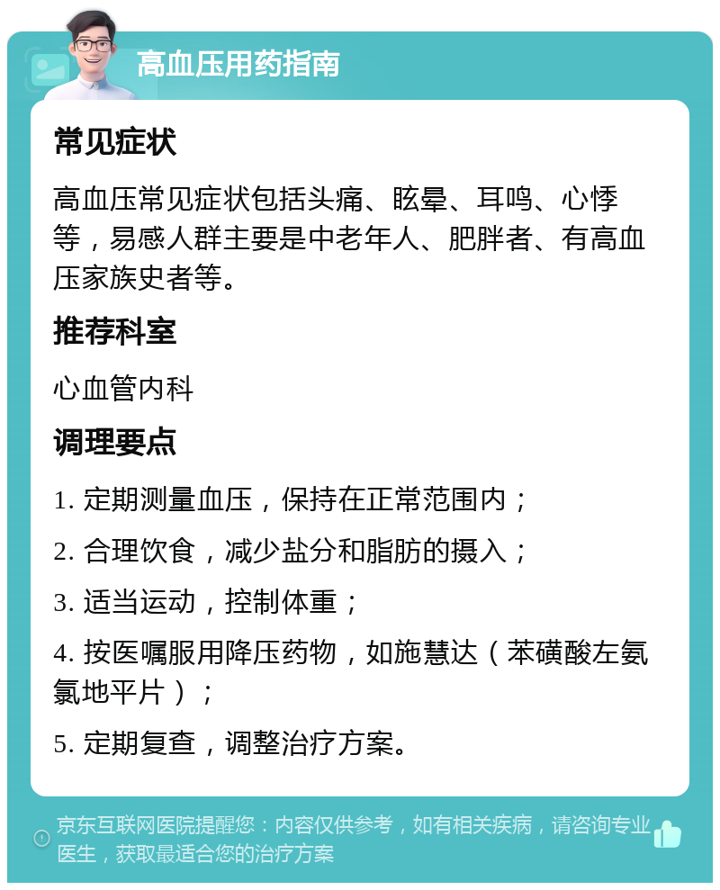 高血压用药指南 常见症状 高血压常见症状包括头痛、眩晕、耳鸣、心悸等，易感人群主要是中老年人、肥胖者、有高血压家族史者等。 推荐科室 心血管内科 调理要点 1. 定期测量血压，保持在正常范围内； 2. 合理饮食，减少盐分和脂肪的摄入； 3. 适当运动，控制体重； 4. 按医嘱服用降压药物，如施慧达（苯磺酸左氨氯地平片）； 5. 定期复查，调整治疗方案。