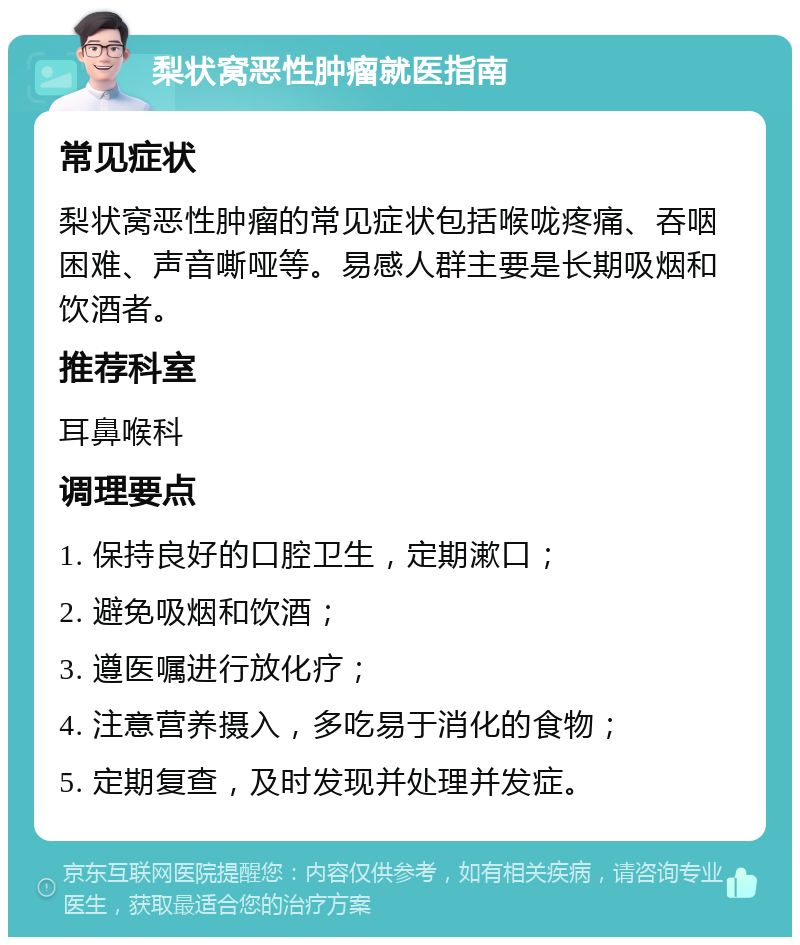 梨状窝恶性肿瘤就医指南 常见症状 梨状窝恶性肿瘤的常见症状包括喉咙疼痛、吞咽困难、声音嘶哑等。易感人群主要是长期吸烟和饮酒者。 推荐科室 耳鼻喉科 调理要点 1. 保持良好的口腔卫生，定期漱口； 2. 避免吸烟和饮酒； 3. 遵医嘱进行放化疗； 4. 注意营养摄入，多吃易于消化的食物； 5. 定期复查，及时发现并处理并发症。