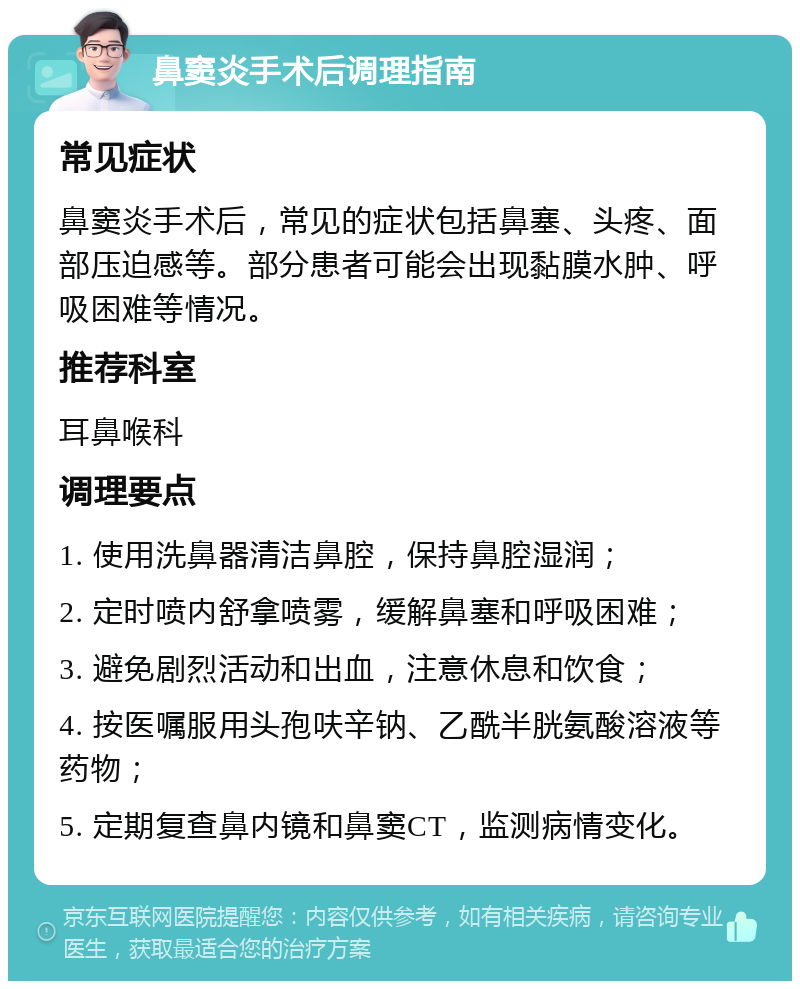 鼻窦炎手术后调理指南 常见症状 鼻窦炎手术后，常见的症状包括鼻塞、头疼、面部压迫感等。部分患者可能会出现黏膜水肿、呼吸困难等情况。 推荐科室 耳鼻喉科 调理要点 1. 使用洗鼻器清洁鼻腔，保持鼻腔湿润； 2. 定时喷内舒拿喷雾，缓解鼻塞和呼吸困难； 3. 避免剧烈活动和出血，注意休息和饮食； 4. 按医嘱服用头孢呋辛钠、乙酰半胱氨酸溶液等药物； 5. 定期复查鼻内镜和鼻窦CT，监测病情变化。