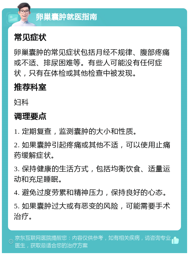 卵巢囊肿就医指南 常见症状 卵巢囊肿的常见症状包括月经不规律、腹部疼痛或不适、排尿困难等。有些人可能没有任何症状，只有在体检或其他检查中被发现。 推荐科室 妇科 调理要点 1. 定期复查，监测囊肿的大小和性质。 2. 如果囊肿引起疼痛或其他不适，可以使用止痛药缓解症状。 3. 保持健康的生活方式，包括均衡饮食、适量运动和充足睡眠。 4. 避免过度劳累和精神压力，保持良好的心态。 5. 如果囊肿过大或有恶变的风险，可能需要手术治疗。