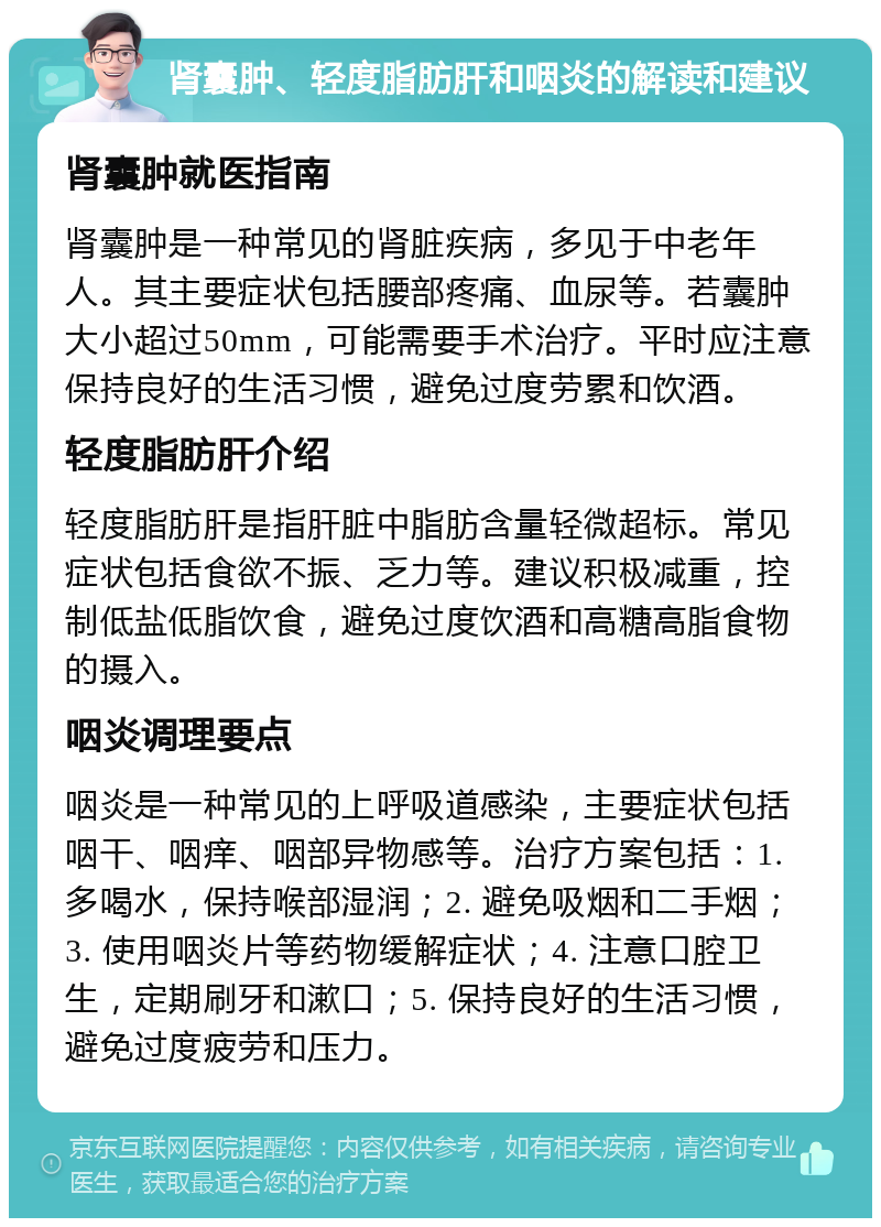 肾囊肿、轻度脂肪肝和咽炎的解读和建议 肾囊肿就医指南 肾囊肿是一种常见的肾脏疾病，多见于中老年人。其主要症状包括腰部疼痛、血尿等。若囊肿大小超过50mm，可能需要手术治疗。平时应注意保持良好的生活习惯，避免过度劳累和饮酒。 轻度脂肪肝介绍 轻度脂肪肝是指肝脏中脂肪含量轻微超标。常见症状包括食欲不振、乏力等。建议积极减重，控制低盐低脂饮食，避免过度饮酒和高糖高脂食物的摄入。 咽炎调理要点 咽炎是一种常见的上呼吸道感染，主要症状包括咽干、咽痒、咽部异物感等。治疗方案包括：1. 多喝水，保持喉部湿润；2. 避免吸烟和二手烟；3. 使用咽炎片等药物缓解症状；4. 注意口腔卫生，定期刷牙和漱口；5. 保持良好的生活习惯，避免过度疲劳和压力。