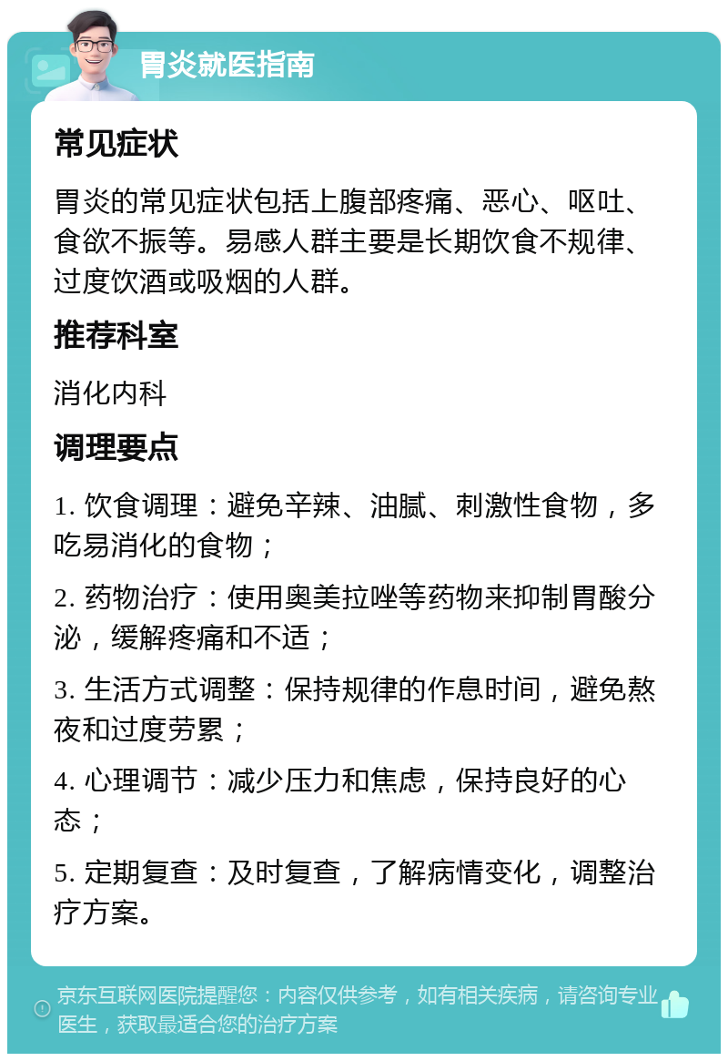 胃炎就医指南 常见症状 胃炎的常见症状包括上腹部疼痛、恶心、呕吐、食欲不振等。易感人群主要是长期饮食不规律、过度饮酒或吸烟的人群。 推荐科室 消化内科 调理要点 1. 饮食调理：避免辛辣、油腻、刺激性食物，多吃易消化的食物； 2. 药物治疗：使用奥美拉唑等药物来抑制胃酸分泌，缓解疼痛和不适； 3. 生活方式调整：保持规律的作息时间，避免熬夜和过度劳累； 4. 心理调节：减少压力和焦虑，保持良好的心态； 5. 定期复查：及时复查，了解病情变化，调整治疗方案。