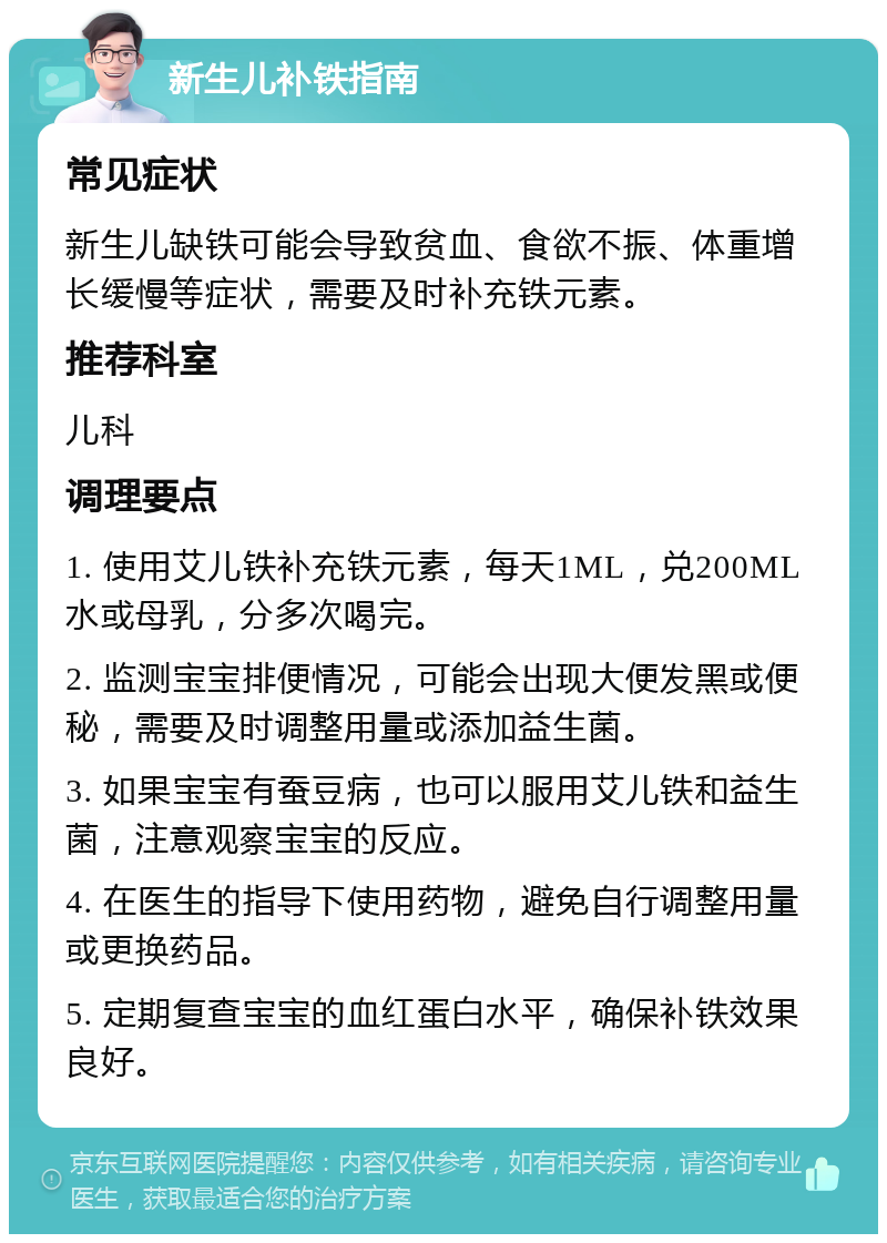 新生儿补铁指南 常见症状 新生儿缺铁可能会导致贫血、食欲不振、体重增长缓慢等症状，需要及时补充铁元素。 推荐科室 儿科 调理要点 1. 使用艾儿铁补充铁元素，每天1ML，兑200ML水或母乳，分多次喝完。 2. 监测宝宝排便情况，可能会出现大便发黑或便秘，需要及时调整用量或添加益生菌。 3. 如果宝宝有蚕豆病，也可以服用艾儿铁和益生菌，注意观察宝宝的反应。 4. 在医生的指导下使用药物，避免自行调整用量或更换药品。 5. 定期复查宝宝的血红蛋白水平，确保补铁效果良好。