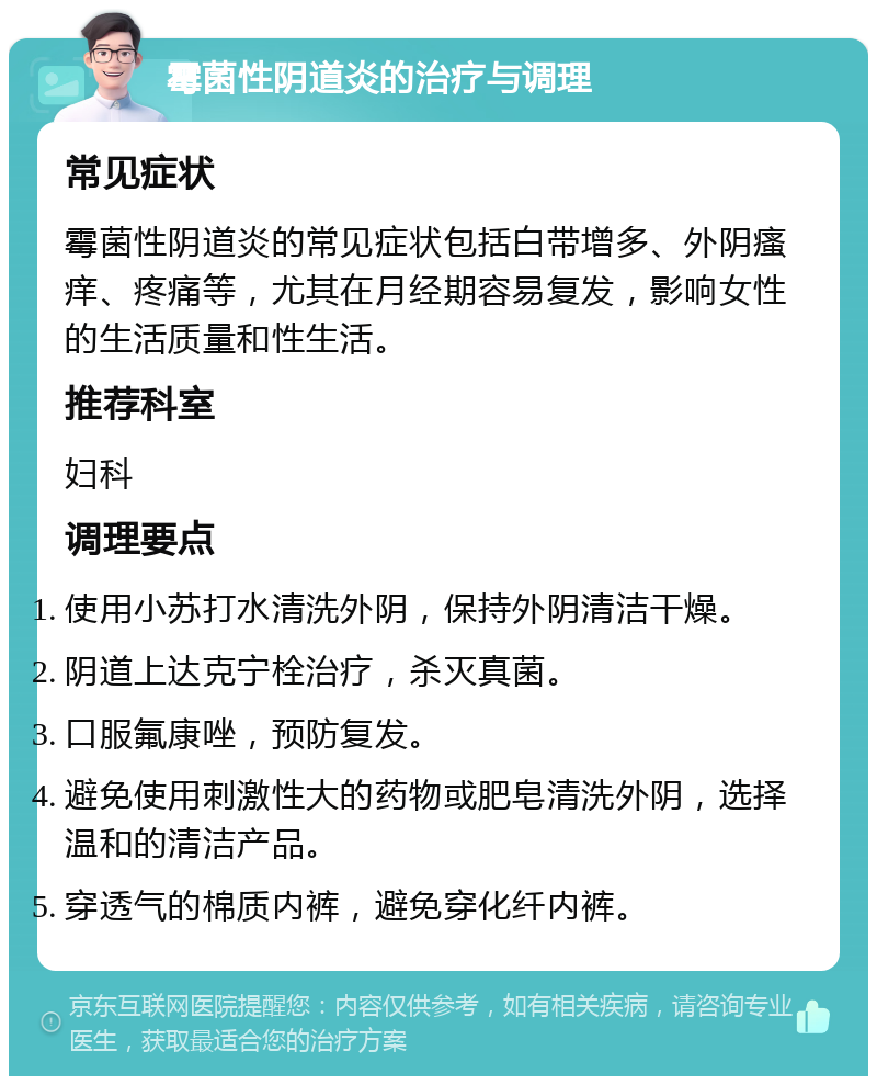 霉菌性阴道炎的治疗与调理 常见症状 霉菌性阴道炎的常见症状包括白带增多、外阴瘙痒、疼痛等，尤其在月经期容易复发，影响女性的生活质量和性生活。 推荐科室 妇科 调理要点 使用小苏打水清洗外阴，保持外阴清洁干燥。 阴道上达克宁栓治疗，杀灭真菌。 口服氟康唑，预防复发。 避免使用刺激性大的药物或肥皂清洗外阴，选择温和的清洁产品。 穿透气的棉质内裤，避免穿化纤内裤。