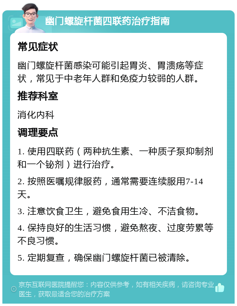 幽门螺旋杆菌四联药治疗指南 常见症状 幽门螺旋杆菌感染可能引起胃炎、胃溃疡等症状，常见于中老年人群和免疫力较弱的人群。 推荐科室 消化内科 调理要点 1. 使用四联药（两种抗生素、一种质子泵抑制剂和一个铋剂）进行治疗。 2. 按照医嘱规律服药，通常需要连续服用7-14天。 3. 注意饮食卫生，避免食用生冷、不洁食物。 4. 保持良好的生活习惯，避免熬夜、过度劳累等不良习惯。 5. 定期复查，确保幽门螺旋杆菌已被清除。