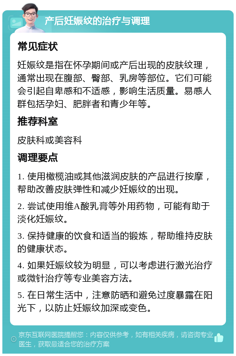 产后妊娠纹的治疗与调理 常见症状 妊娠纹是指在怀孕期间或产后出现的皮肤纹理，通常出现在腹部、臀部、乳房等部位。它们可能会引起自卑感和不适感，影响生活质量。易感人群包括孕妇、肥胖者和青少年等。 推荐科室 皮肤科或美容科 调理要点 1. 使用橄榄油或其他滋润皮肤的产品进行按摩，帮助改善皮肤弹性和减少妊娠纹的出现。 2. 尝试使用维A酸乳膏等外用药物，可能有助于淡化妊娠纹。 3. 保持健康的饮食和适当的锻炼，帮助维持皮肤的健康状态。 4. 如果妊娠纹较为明显，可以考虑进行激光治疗或微针治疗等专业美容方法。 5. 在日常生活中，注意防晒和避免过度暴露在阳光下，以防止妊娠纹加深或变色。