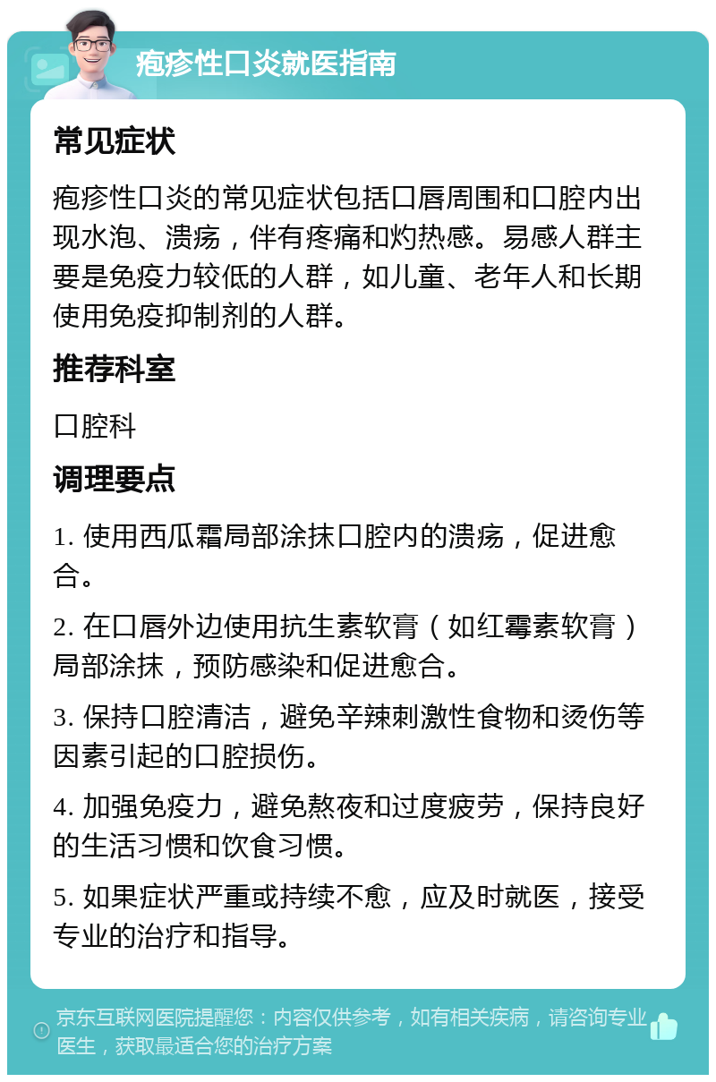 疱疹性口炎就医指南 常见症状 疱疹性口炎的常见症状包括口唇周围和口腔内出现水泡、溃疡，伴有疼痛和灼热感。易感人群主要是免疫力较低的人群，如儿童、老年人和长期使用免疫抑制剂的人群。 推荐科室 口腔科 调理要点 1. 使用西瓜霜局部涂抹口腔内的溃疡，促进愈合。 2. 在口唇外边使用抗生素软膏（如红霉素软膏）局部涂抹，预防感染和促进愈合。 3. 保持口腔清洁，避免辛辣刺激性食物和烫伤等因素引起的口腔损伤。 4. 加强免疫力，避免熬夜和过度疲劳，保持良好的生活习惯和饮食习惯。 5. 如果症状严重或持续不愈，应及时就医，接受专业的治疗和指导。