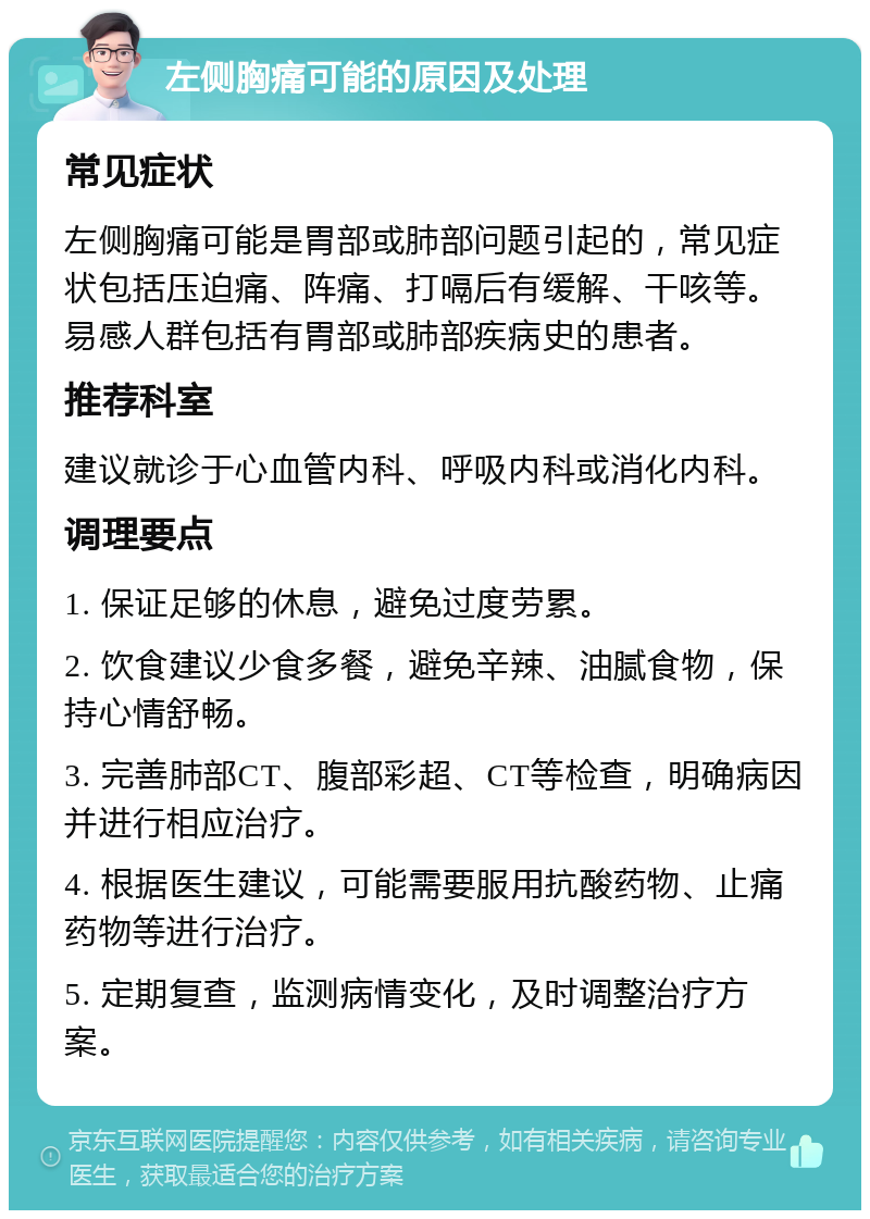 左侧胸痛可能的原因及处理 常见症状 左侧胸痛可能是胃部或肺部问题引起的，常见症状包括压迫痛、阵痛、打嗝后有缓解、干咳等。易感人群包括有胃部或肺部疾病史的患者。 推荐科室 建议就诊于心血管内科、呼吸内科或消化内科。 调理要点 1. 保证足够的休息，避免过度劳累。 2. 饮食建议少食多餐，避免辛辣、油腻食物，保持心情舒畅。 3. 完善肺部CT、腹部彩超、CT等检查，明确病因并进行相应治疗。 4. 根据医生建议，可能需要服用抗酸药物、止痛药物等进行治疗。 5. 定期复查，监测病情变化，及时调整治疗方案。