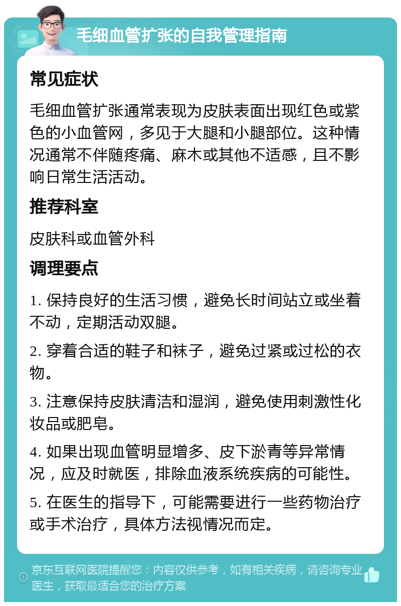 毛细血管扩张的自我管理指南 常见症状 毛细血管扩张通常表现为皮肤表面出现红色或紫色的小血管网，多见于大腿和小腿部位。这种情况通常不伴随疼痛、麻木或其他不适感，且不影响日常生活活动。 推荐科室 皮肤科或血管外科 调理要点 1. 保持良好的生活习惯，避免长时间站立或坐着不动，定期活动双腿。 2. 穿着合适的鞋子和袜子，避免过紧或过松的衣物。 3. 注意保持皮肤清洁和湿润，避免使用刺激性化妆品或肥皂。 4. 如果出现血管明显增多、皮下淤青等异常情况，应及时就医，排除血液系统疾病的可能性。 5. 在医生的指导下，可能需要进行一些药物治疗或手术治疗，具体方法视情况而定。