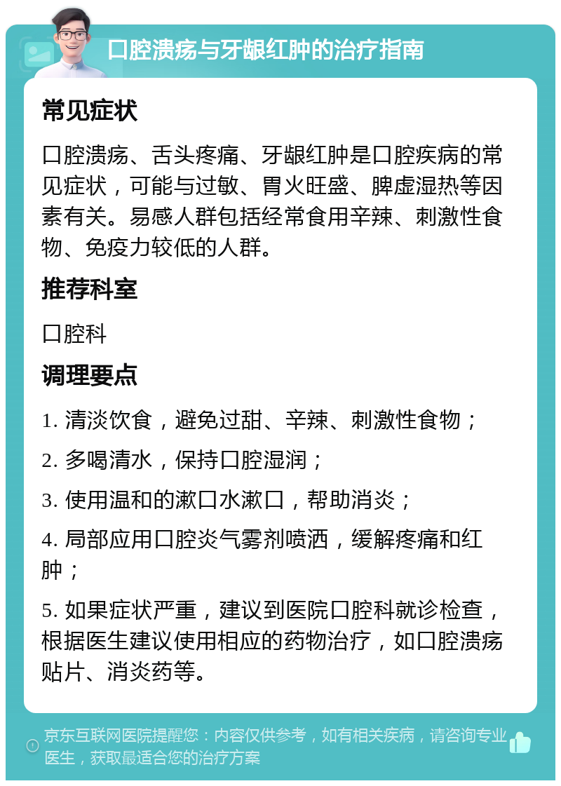 口腔溃疡与牙龈红肿的治疗指南 常见症状 口腔溃疡、舌头疼痛、牙龈红肿是口腔疾病的常见症状，可能与过敏、胃火旺盛、脾虚湿热等因素有关。易感人群包括经常食用辛辣、刺激性食物、免疫力较低的人群。 推荐科室 口腔科 调理要点 1. 清淡饮食，避免过甜、辛辣、刺激性食物； 2. 多喝清水，保持口腔湿润； 3. 使用温和的漱口水漱口，帮助消炎； 4. 局部应用口腔炎气雾剂喷洒，缓解疼痛和红肿； 5. 如果症状严重，建议到医院口腔科就诊检查，根据医生建议使用相应的药物治疗，如口腔溃疡贴片、消炎药等。