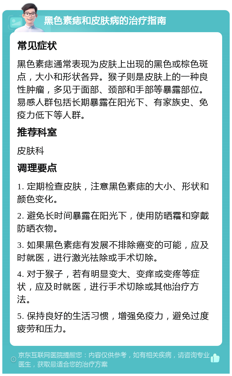 黑色素痣和皮肤病的治疗指南 常见症状 黑色素痣通常表现为皮肤上出现的黑色或棕色斑点，大小和形状各异。猴子则是皮肤上的一种良性肿瘤，多见于面部、颈部和手部等暴露部位。易感人群包括长期暴露在阳光下、有家族史、免疫力低下等人群。 推荐科室 皮肤科 调理要点 1. 定期检查皮肤，注意黑色素痣的大小、形状和颜色变化。 2. 避免长时间暴露在阳光下，使用防晒霜和穿戴防晒衣物。 3. 如果黑色素痣有发展不排除癌变的可能，应及时就医，进行激光祛除或手术切除。 4. 对于猴子，若有明显变大、变痒或变疼等症状，应及时就医，进行手术切除或其他治疗方法。 5. 保持良好的生活习惯，增强免疫力，避免过度疲劳和压力。