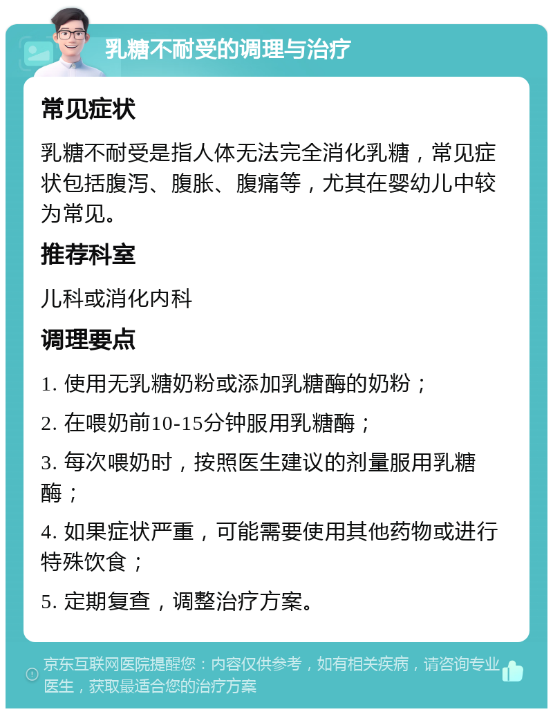 乳糖不耐受的调理与治疗 常见症状 乳糖不耐受是指人体无法完全消化乳糖，常见症状包括腹泻、腹胀、腹痛等，尤其在婴幼儿中较为常见。 推荐科室 儿科或消化内科 调理要点 1. 使用无乳糖奶粉或添加乳糖酶的奶粉； 2. 在喂奶前10-15分钟服用乳糖酶； 3. 每次喂奶时，按照医生建议的剂量服用乳糖酶； 4. 如果症状严重，可能需要使用其他药物或进行特殊饮食； 5. 定期复查，调整治疗方案。